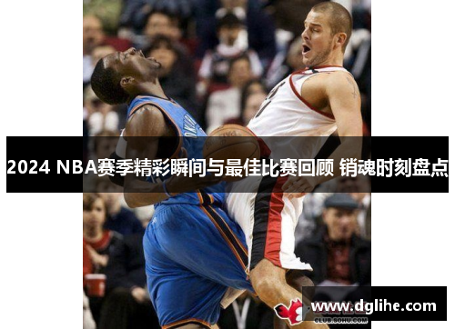 2024 NBA赛季精彩瞬间与最佳比赛回顾 销魂时刻盘点